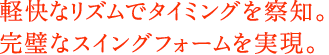 軽快なリズムでタイミングを察知。完璧なスイングフォームを実現。